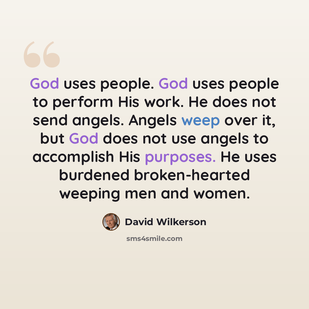 “God uses people. God uses people to perform His work. He does not send angels. Angels weep over it, but God does not use angels to accomplish His purposes. He uses burdened broken-hearted weeping men and women.” quote by David Wilkerson
