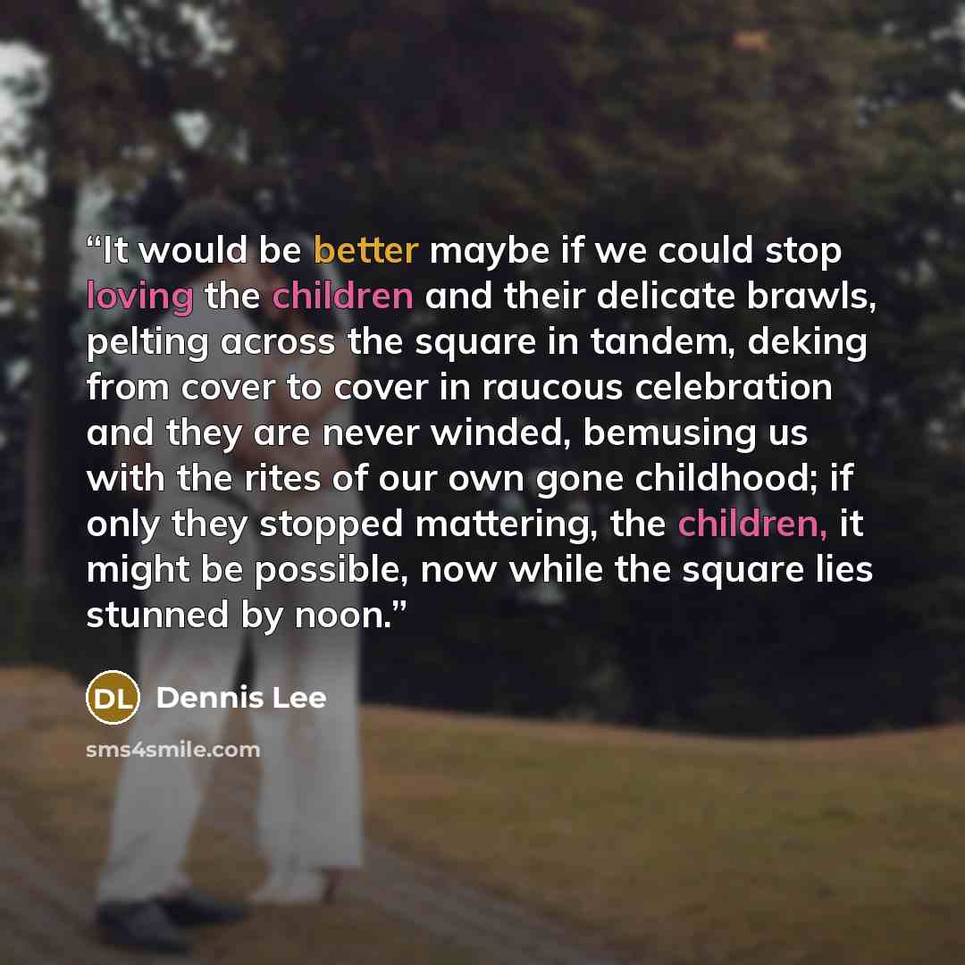 “It would be better maybe if we could stop loving the children and their delicate brawls, pelting across the square in tandem, deking from cover to cover in raucous celebration and they are never winded, bemusing us with the rites of our own gone childhood; if only they stopped mattering, the…” quote by Dennis Lee
