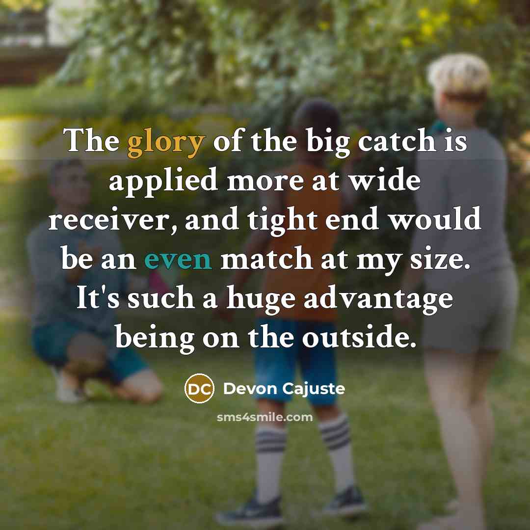 “The glory of the big catch is applied more at wide receiver, and tight end would be an even match at my size. It's such a huge advantage being on the outside.” quote by Devon Cajuste