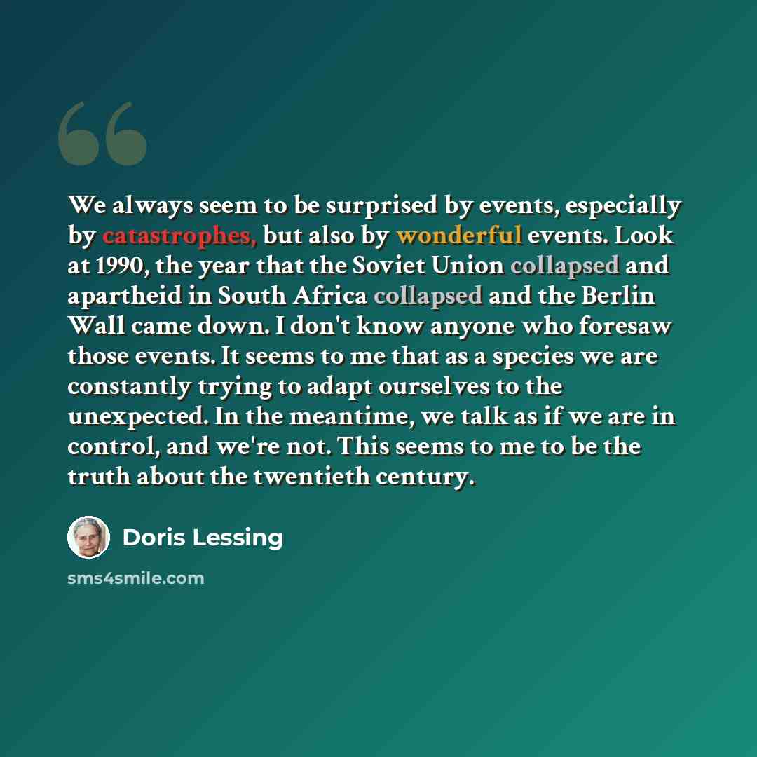 “We always seem to be surprised by events, especially by catastrophes, but also by wonderful events. Look at 1990, the year that the Soviet Union collapsed and apartheid in South Africa collapsed and the Berlin Wall came down. I don't know anyone who foresaw those events. It seems to me that as a…” quote by Doris Lessing