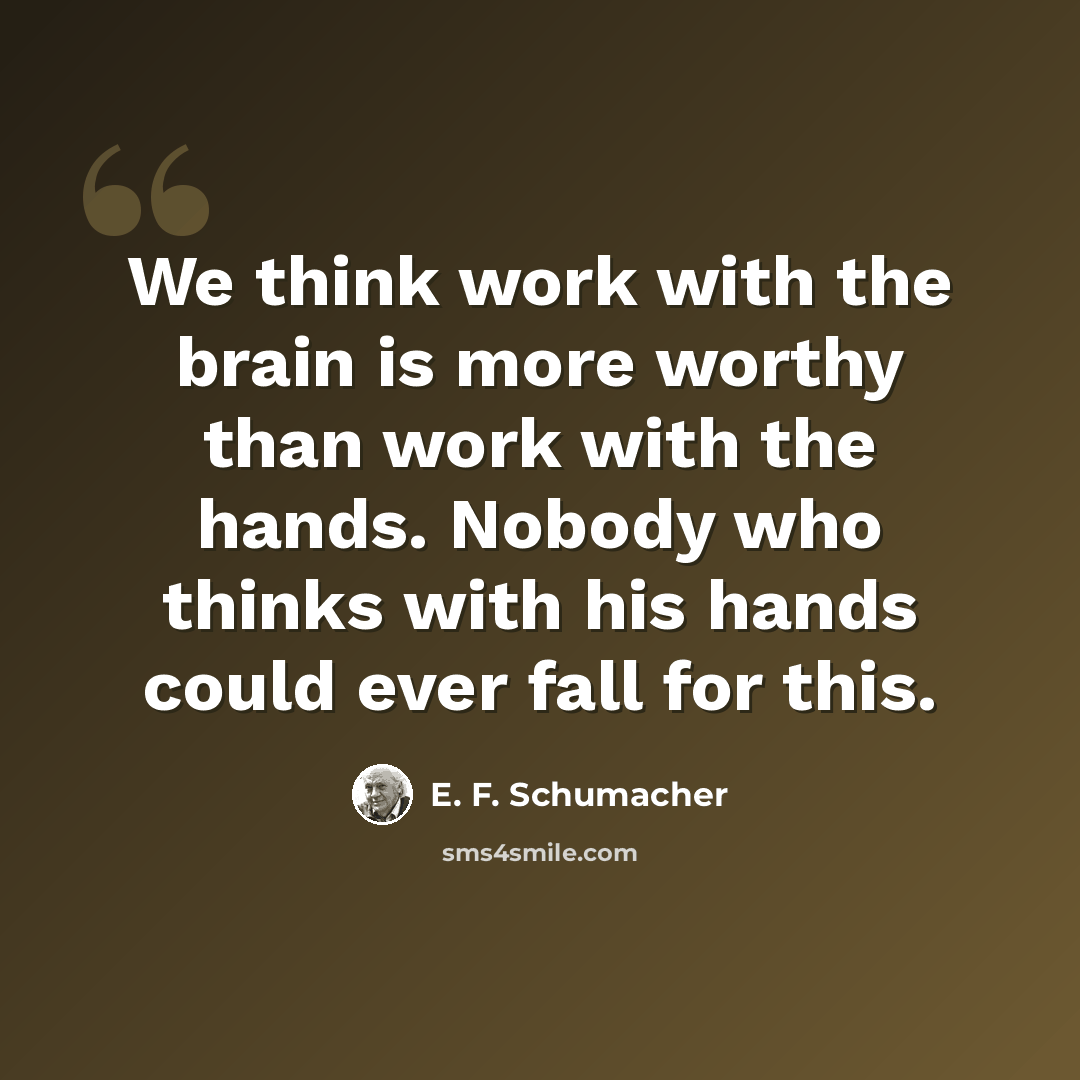 “We think work with the brain is more worthy than work with the hands. Nobody who thinks with his hands could ever fall for this.” quote by E. F. Schumacher