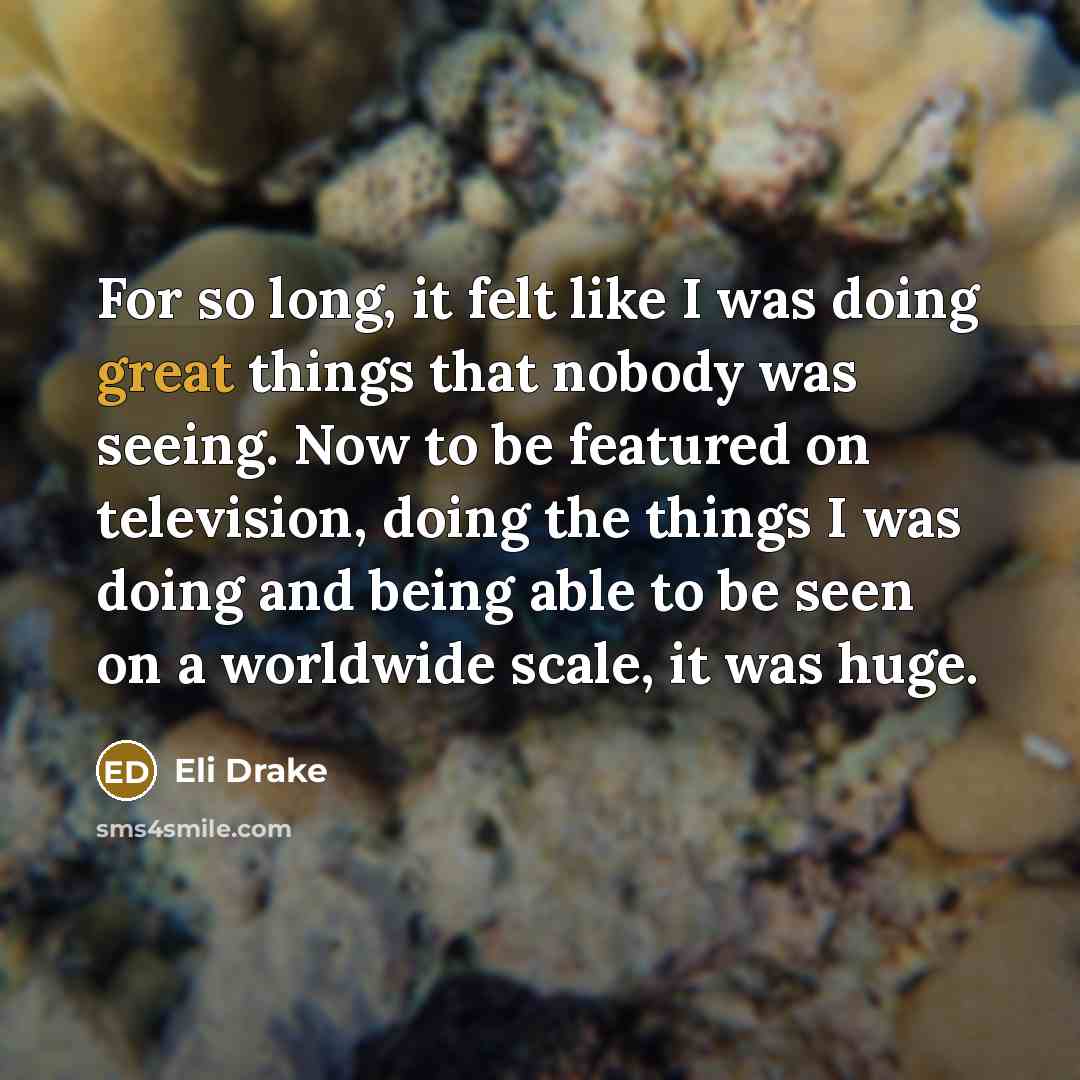 “For so long, it felt like I was doing great things that nobody was seeing. Now to be featured on television, doing the things I was doing and being able to be seen on a worldwide scale, it was huge.” quote by Eli Drake
