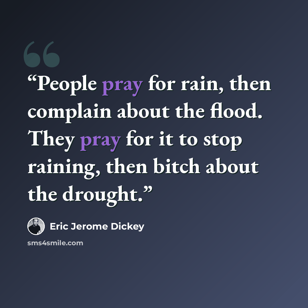 “People pray for rain, then complain about the flood. They pray for it to stop raining, then bitch about the drought.” quote by Eric Jerome Dickey