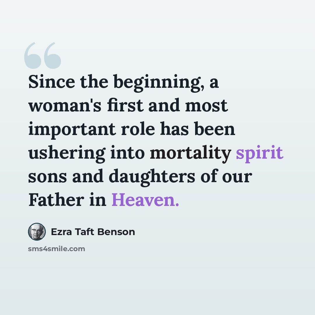 “Since the beginning, a woman's first and most important role has been ushering into mortality spirit sons and daughters of our Father in Heaven.” quote by Ezra Taft Benson