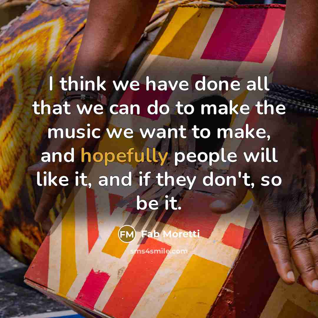 “I think we have done all that we can do to make the music we want to make, and hopefully people will like it, and if they don't, so be it.” quote by Fab Moretti