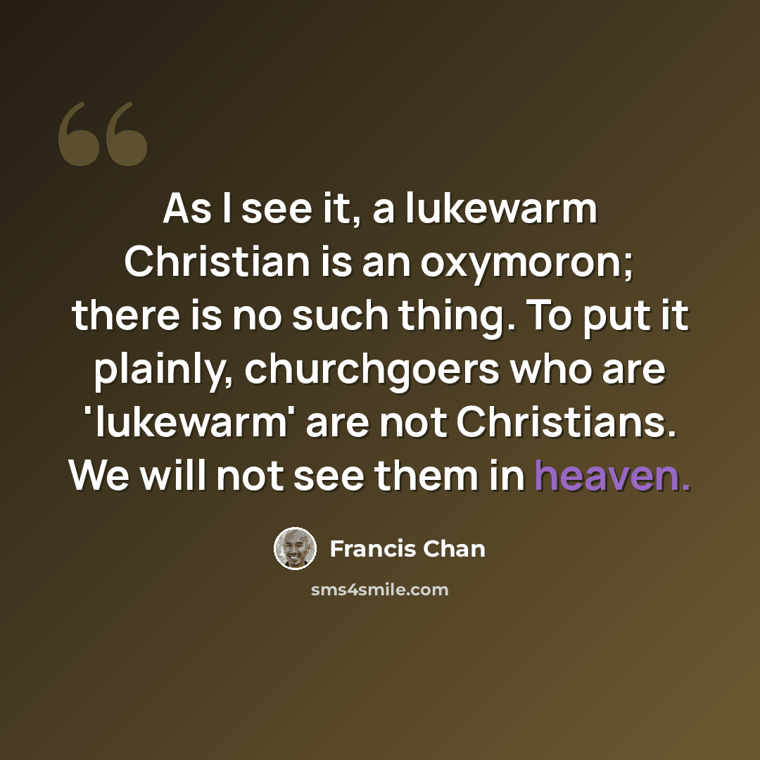 “As I see it, a lukewarm Christian is an oxymoron; there is no such thing. To put it plainly, churchgoers who are 'lukewarm' are not Christians. We will not see them in heaven.” quote by Francis Chan