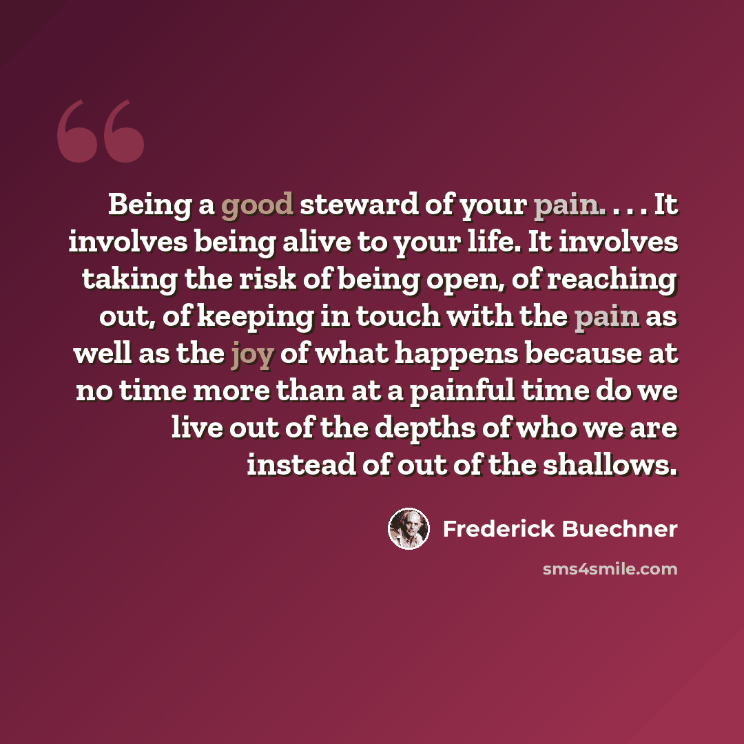 “Being a good steward of your pain. . . . It involves being alive to your life. It involves taking the risk of being open, of reaching out, of keeping in touch with the pain as well as the joy of what happens because at no time more than at a painful time do we live out of the depths of who we are…” quote by Frederick Buechner