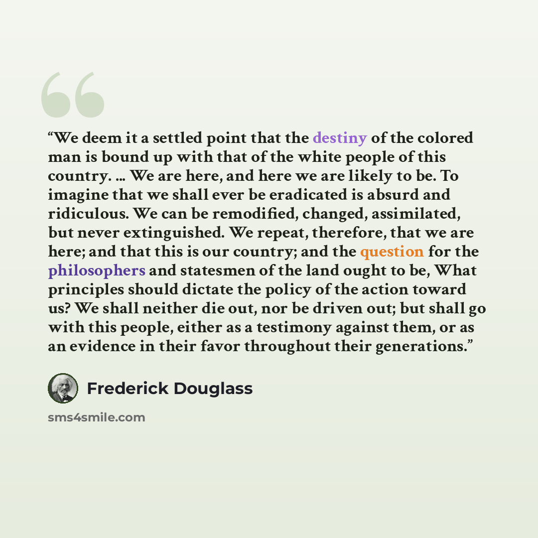 “We deem it a settled point that the destiny of the colored man is bound up with that of the white people of this country. ... We are here, and here we are likely to be. To imagine that we shall ever be eradicated is absurd and ridiculous. We can be remodified, changed, assimilated, but never…” quote by Frederick Douglass