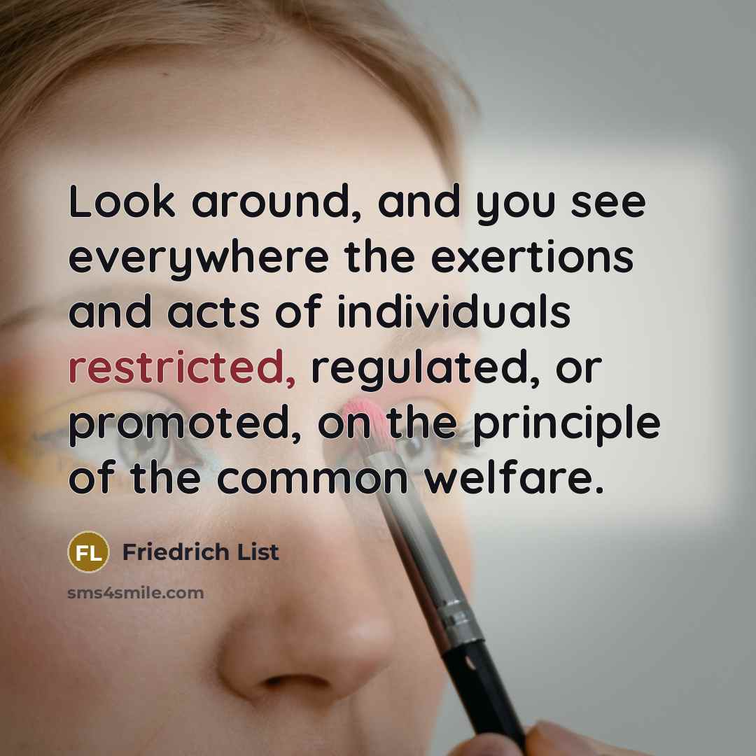 “Look around, and you see everywhere the exertions and acts of individuals restricted, regulated, or promoted, on the principle of the common welfare.” quote by Friedrich List