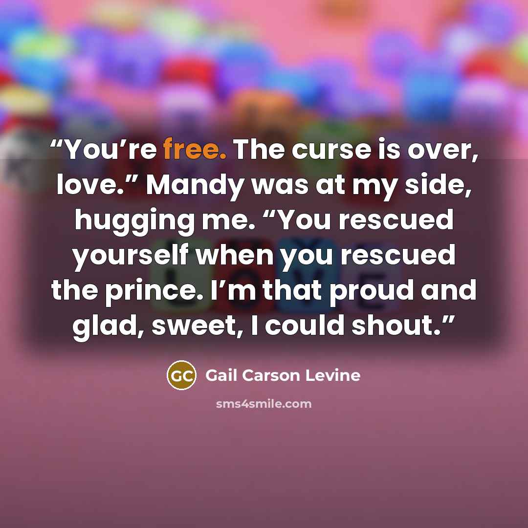 “You’re free. The curse is over, love.” Mandy was at my side, hugging me. “You rescued yourself when you rescued the prince. I’m that proud and glad, sweet, I could shout.” quote by Gail Carson Levine