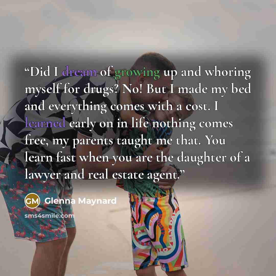 “Did I dream of growing up and whoring myself for drugs? No! But I made my bed and everything comes with a cost. I learned early on in life nothing comes free, my parents taught me that. You learn fast when you are the daughter of a lawyer and real estate agent.” quote by Glenna Maynard