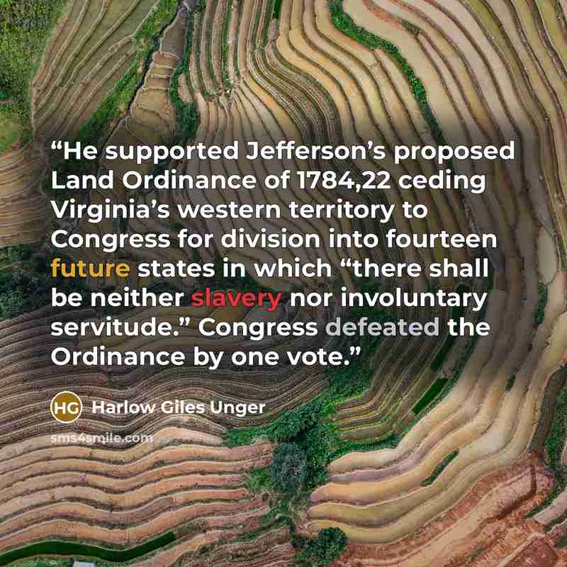 “He supported Jefferson’s proposed Land Ordinance of 1784,22 ceding Virginia’s western territory to Congress for division into fourteen future states in which “there shall be neither slavery nor involuntary servitude.” Congress defeated the Ordinance by one vote.” quote by Harlow Giles Unger