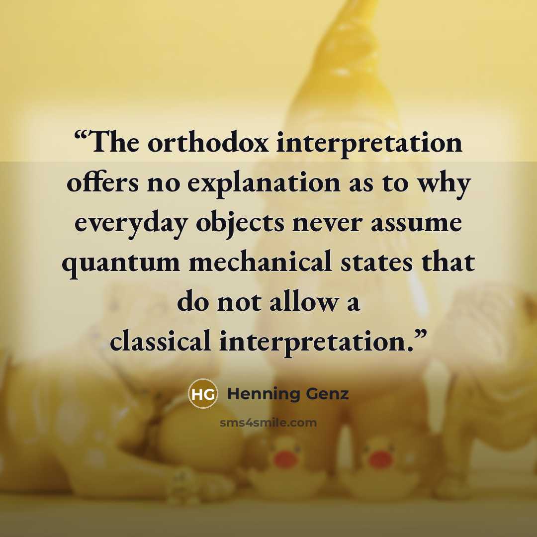 “The orthodox interpretation offers no explanation as to why everyday objects never assume quantum mechanical states that do not allow a classical interpretation.” quote by Henning Genz