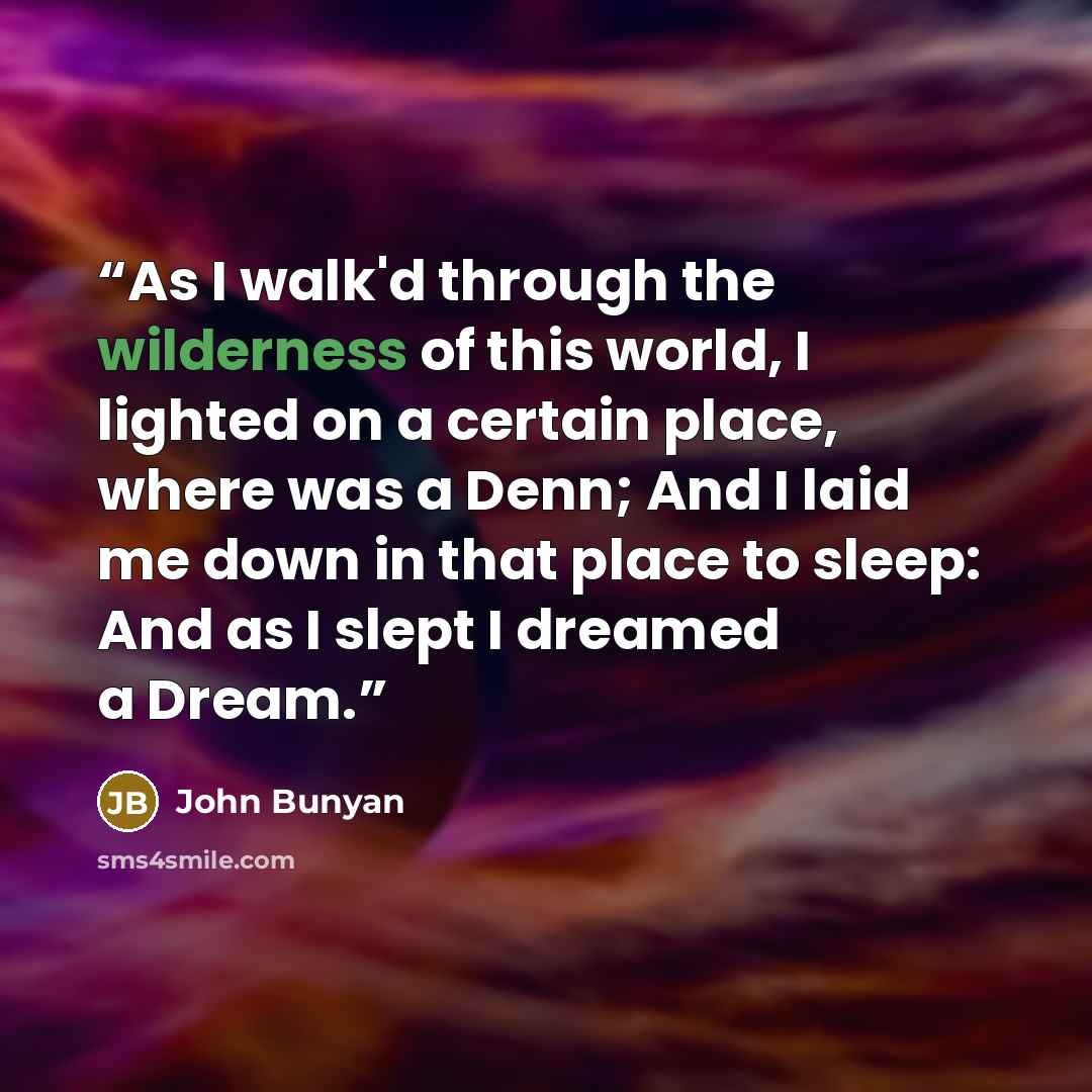 “As I walk'd through the wilderness of this world, I lighted on a certain place, where was a Denn; And I laid me down in that place to sleep: And as I slept I dreamed a Dream.” quote by John Bunyan