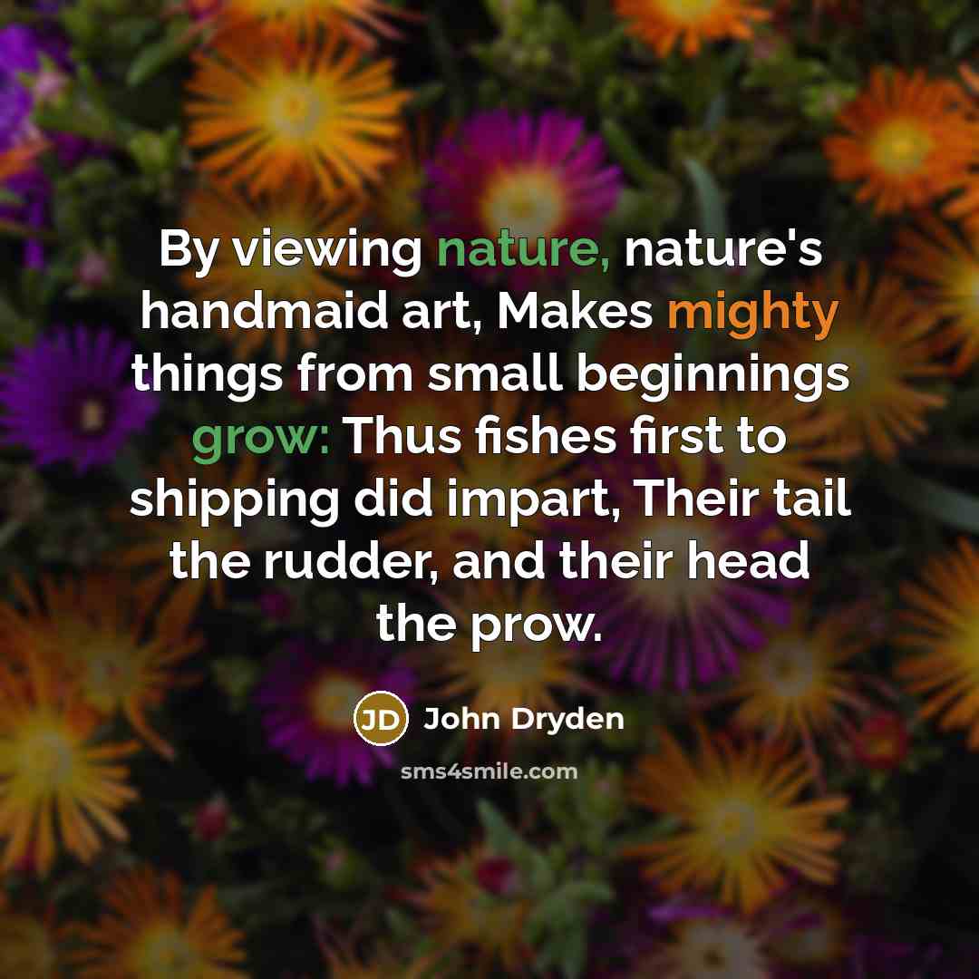 “By viewing nature, nature's handmaid art, Makes mighty things from small beginnings grow: Thus fishes first to shipping did impart, Their tail the rudder, and their head the prow.” quote by John Dryden