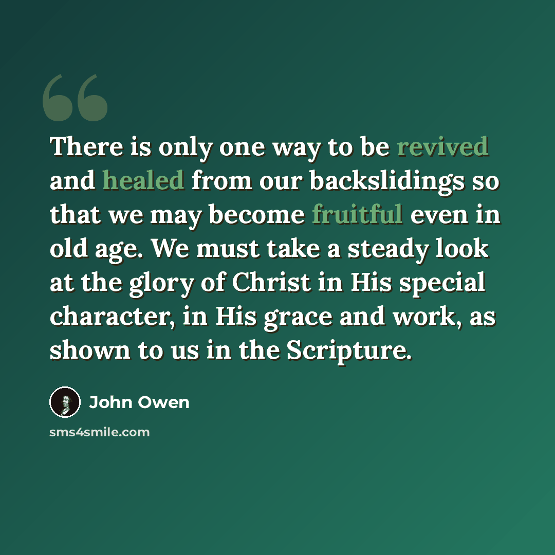 “There is only one way to be revived and healed from our backslidings so that we may become fruitful even in old age. We must take a steady look at the glory of Christ in His special character, in His grace and work, as shown to us in the Scripture.” quote by John Owen
