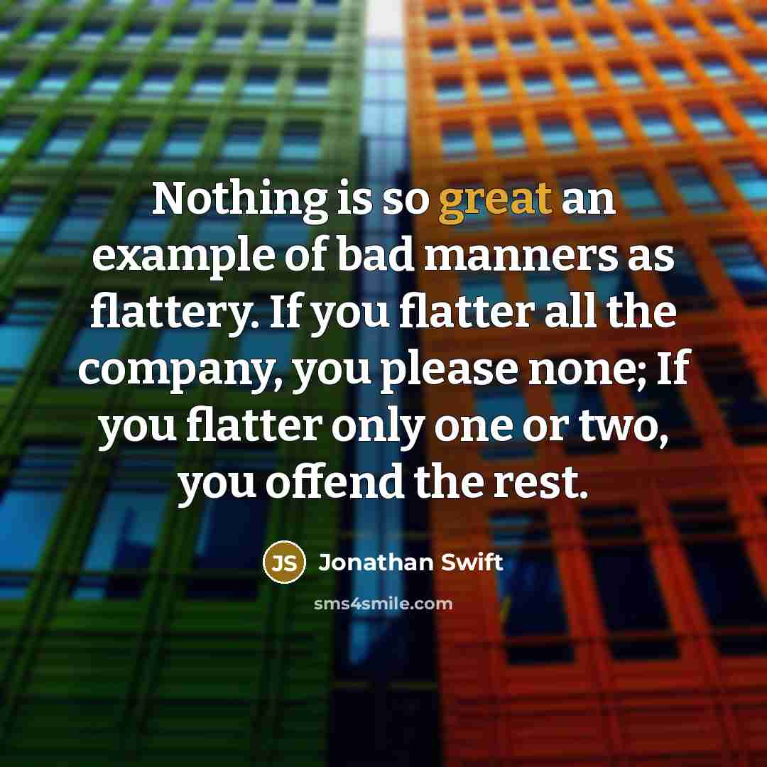 “Nothing is so great an example of bad manners as flattery. If you flatter all the company, you please none; If you flatter only one or two, you offend the rest.” quote by Jonathan Swift