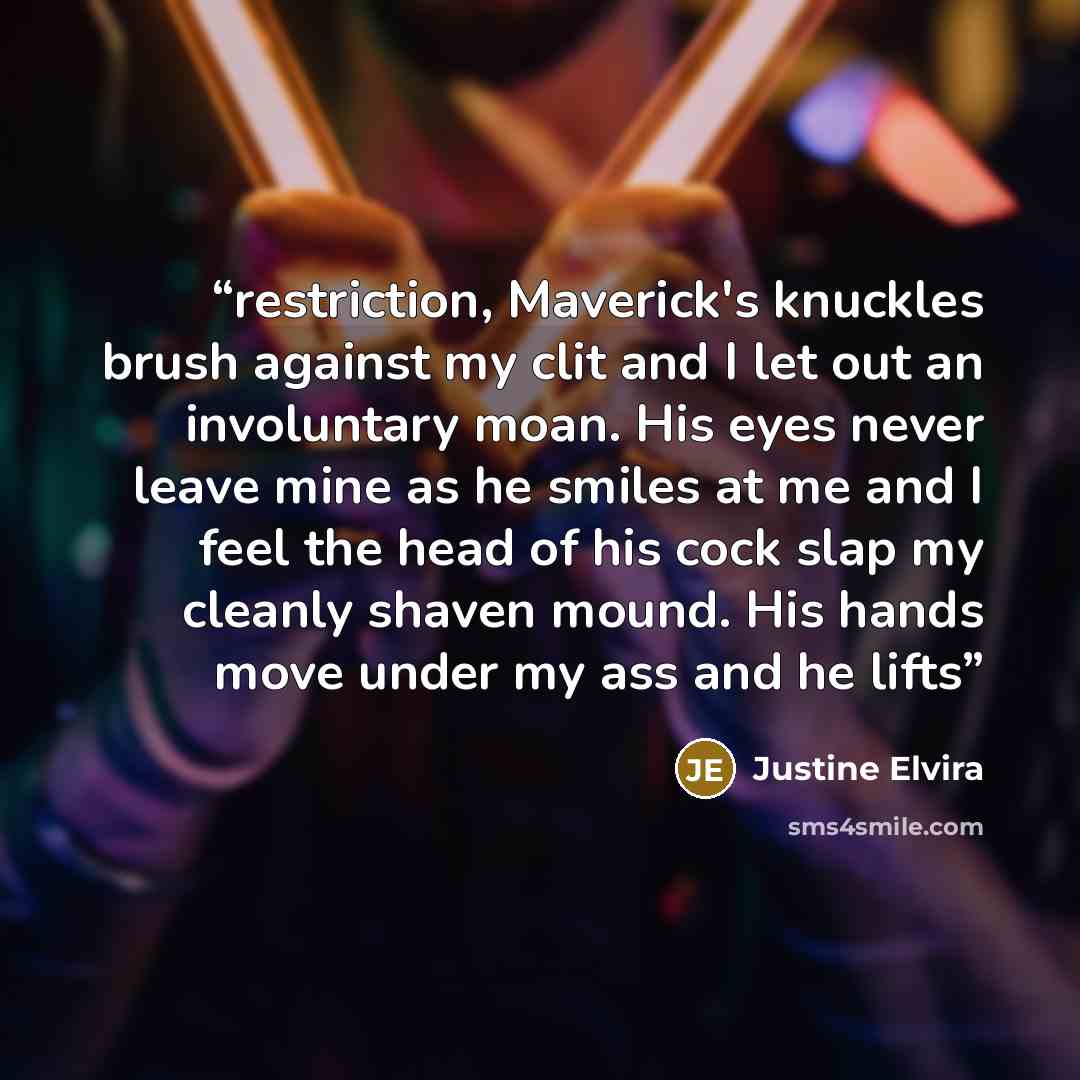 “restriction, Maverick's knuckles brush against my clit and I let out an involuntary moan. His eyes never leave mine as he smiles at me and I feel the head of his cock slap my cleanly shaven mound. His hands move under my ass and he lifts” quote by Justine Elvira