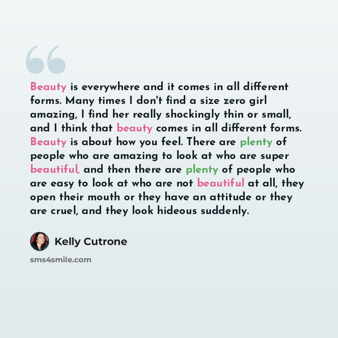 “Beauty is everywhere and it comes in all different forms. Many times I don't find a size zero girl amazing, I find her really shockingly thin or small, and I think that beauty comes in all different forms. Beauty is about how you feel. There are plenty of people who are amazing to look at who are…” quote by Kelly Cutrone