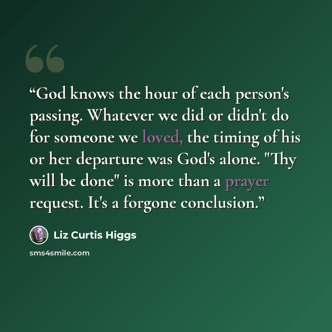 “God knows the hour of each person's passing. Whatever we did or didn't do for someone we loved, the timing of his or her departure was God's alone. "Thy will be done" is more than a prayer request. It's a forgone conclusion.” quote by Liz Curtis Higgs