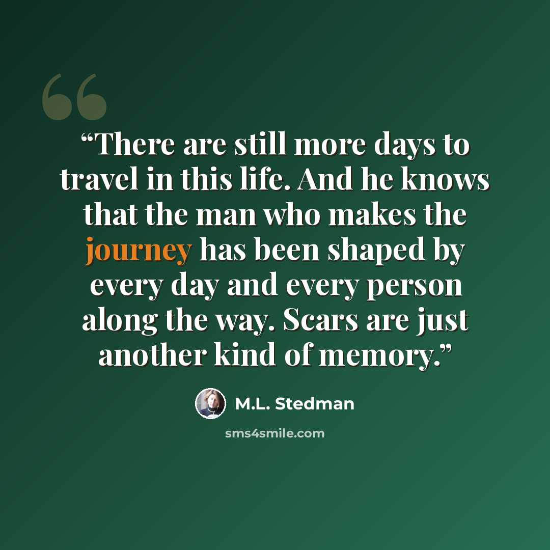 “There are still more days to travel in this life. And he knows that the man who makes the journey has been shaped by every day and every person along the way. Scars are just another kind of memory.” quote by M.L. Stedman