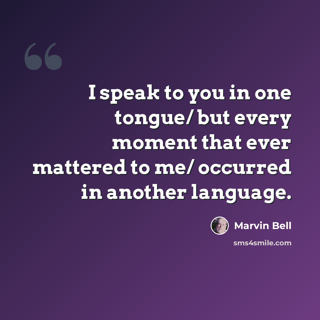 “I speak to you in one tongue/ but every moment that ever mattered to me/ occurred in another language.” quote by Marvin Bell