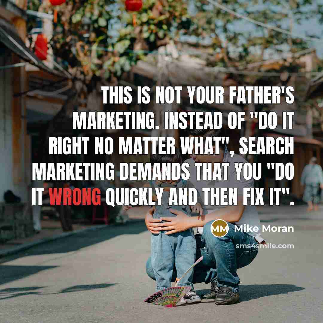 “This is not your father's marketing. Instead of "do it right no matter what", search marketing demands that you "do it wrong quickly and then fix it".” quote by Mike Moran