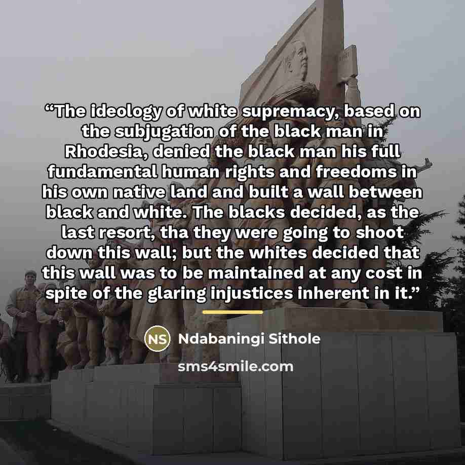 “The ideology of white supremacy, based on the subjugation of the black man in Rhodesia, denied the black man his full fundamental human rights and freedoms in his own native land and built a wall between black and white. The blacks decided, as the last resort, tha they were going to shoot down…” quote by Ndabaningi Sithole
