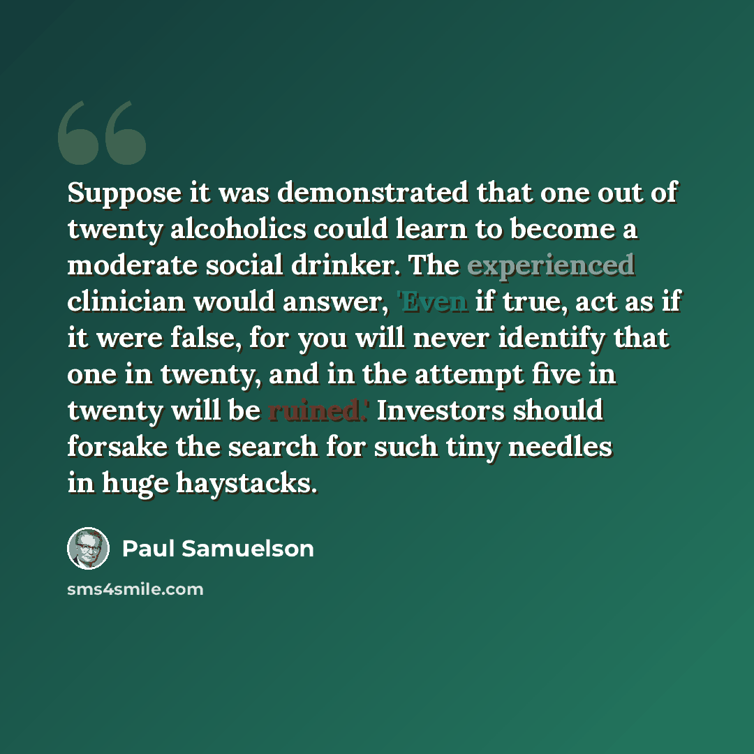 “Suppose it was demonstrated that one out of twenty alcoholics could learn to become a moderate social drinker. The experienced clinician would answer, 'Even if true, act as if it were false, for you will never identify that one in twenty, and in the attempt five in twenty will be ruined.'…” quote by Paul Samuelson
