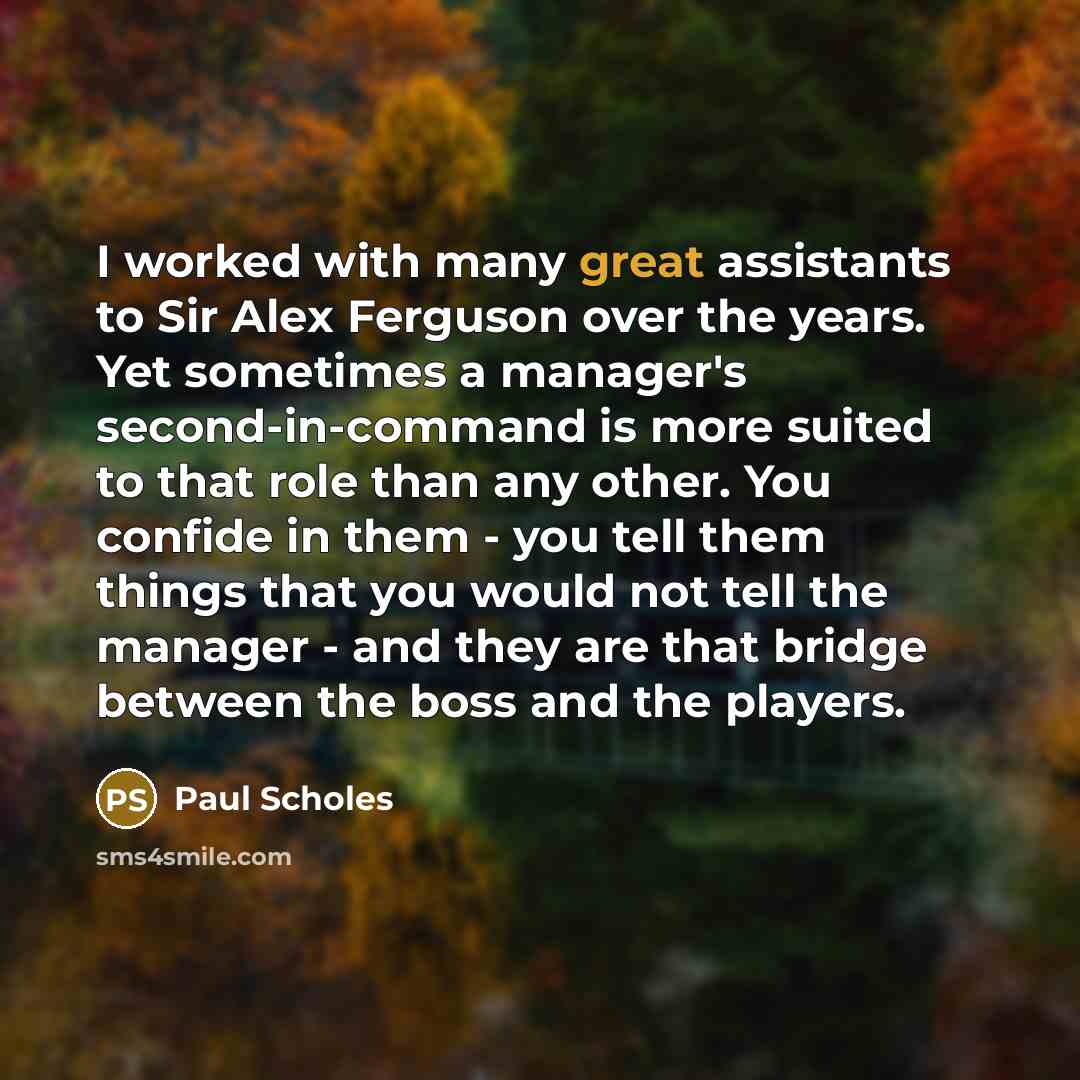 “I worked with many great assistants to Sir Alex Ferguson over the years. Yet sometimes a manager's second-in-command is more suited to that role than any other. You confide in them - you tell them things that you would not tell the manager - and they are that bridge between the boss and the players.” quote by Paul Scholes