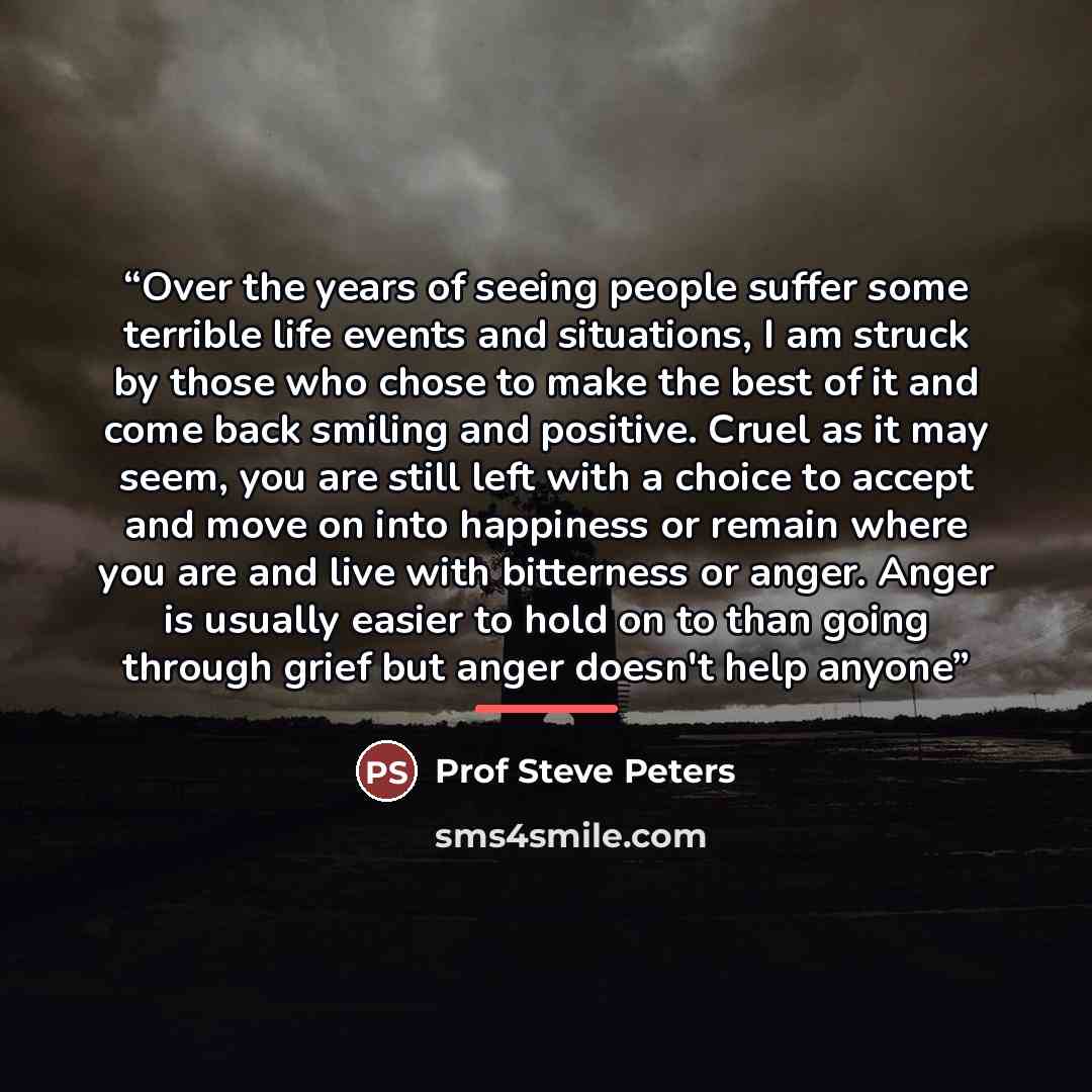 “Over the years of seeing people suffer some terrible life events and situations, I am struck by those who chose to make the best of it and come back smiling and positive. Cruel as it may seem, you are still left with a choice to accept and move on into happiness or remain where you are and live…” quote by Prof Steve Peters