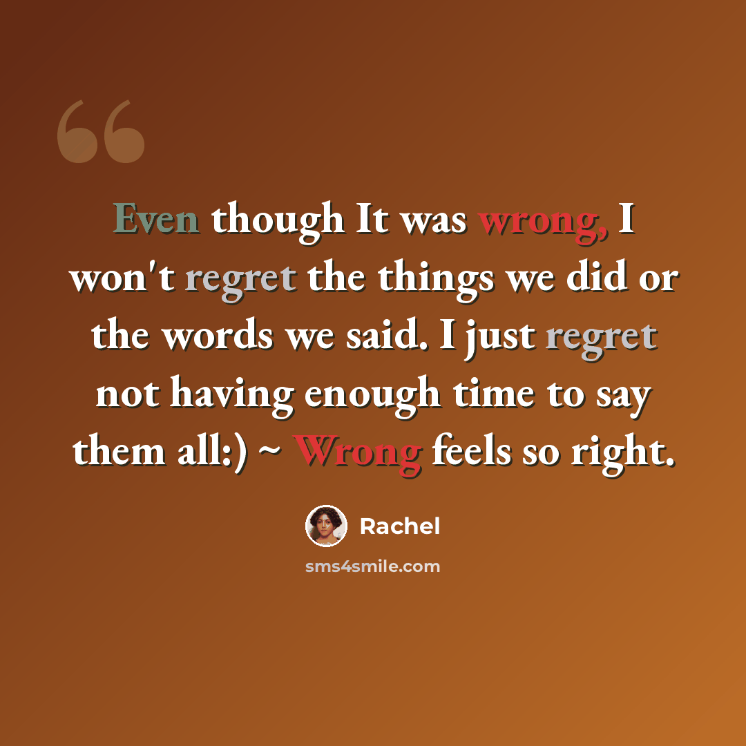 “Even though It was wrong, I won't regret the things we did or the words we said. I just regret not having enough time to say them all:) ~ Wrong feels so right.” quote by Rachel