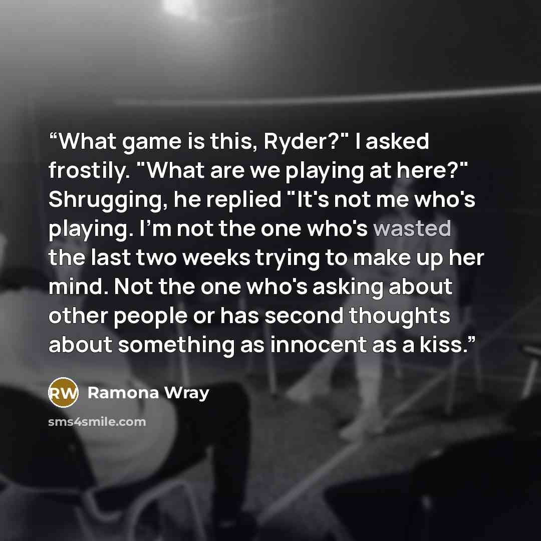 “What game is this, Ryder?" I asked frostily. "What are we playing at here?" Shrugging, he replied "It's not me who's playing. I'm not the one who's wasted the last two weeks trying to make up her mind. Not the one who's asking about other people or has second thoughts about something as innocent…” quote by Ramona Wray