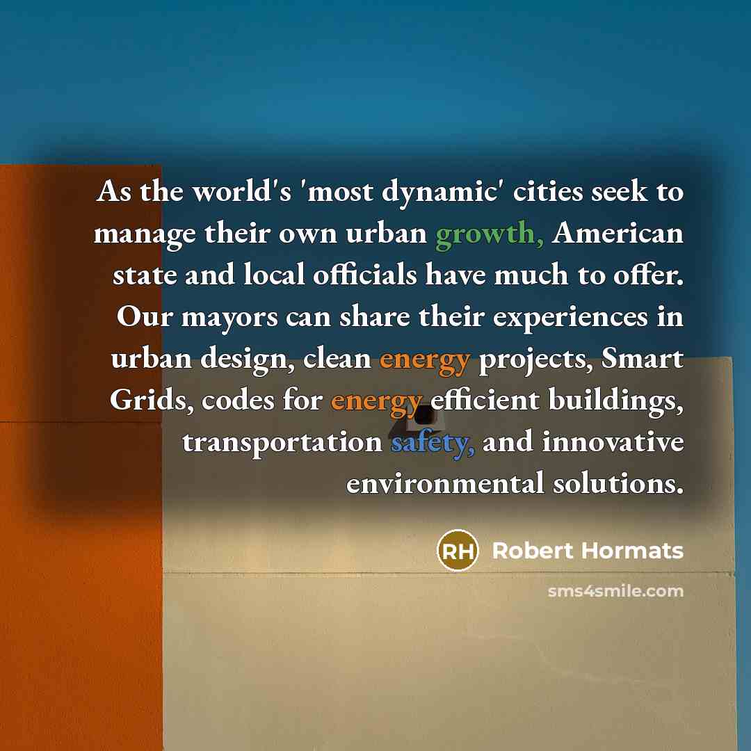 “As the world's 'most dynamic' cities seek to manage their own urban growth, American state and local officials have much to offer. Our mayors can share their experiences in urban design, clean energy projects, Smart Grids, codes for energy efficient buildings, transportation safety, and innovative…” quote by Robert Hormats