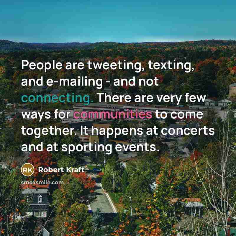 “People are tweeting, texting, and e-mailing - and not connecting. There are very few ways for communities to come together. It happens at concerts and at sporting events.” quote by Robert Kraft