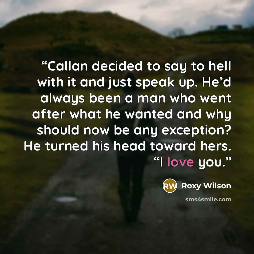 “Callan decided to say to hell with it and just speak up. He’d always been a man who went after what he wanted and why should now be any exception? He turned his head toward hers. “I love you.” quote by Roxy Wilson