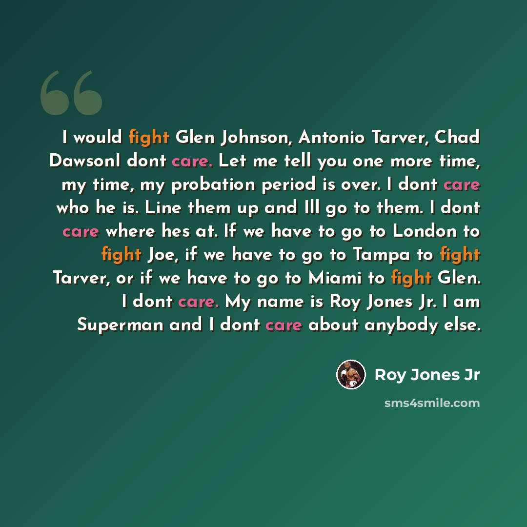 “I would fight Glen Johnson, Antonio Tarver, Chad DawsonI dont care. Let me tell you one more time, my time, my probation period is over. I dont care who he is. Line them up and Ill go to them. I dont care where hes at. If we have to go to London to fight Joe, if we have to go to Tampa to fight…” quote by Roy Jones Jr