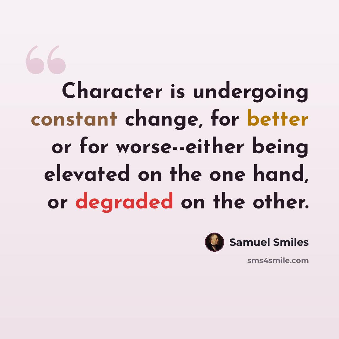 “Character is undergoing constant change, for better or for worse--either being elevated on the one hand, or degraded on the other.” quote by Samuel Smiles
