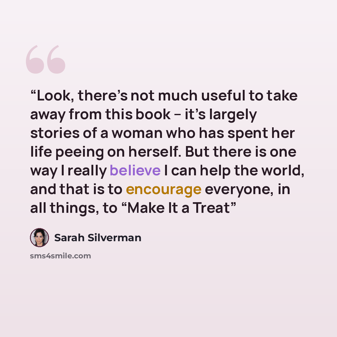 “Look, there’s not much useful to take away from this book – it’s largely stories of a woman who has spent her life peeing on herself. But there is one way I really believe I can help the world, and that is to encourage everyone, in all things, to “Make It a Treat” quote by Sarah Silverman