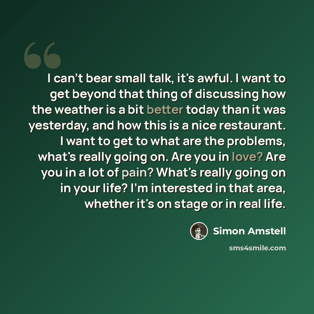 “I can't bear small talk, it's awful. I want to get beyond that thing of discussing how the weather is a bit better today than it was yesterday, and how this is a nice restaurant. I want to get to what are the problems, what's really going on. Are you in love? Are you in a lot of pain? What's…” quote by Simon Amstell