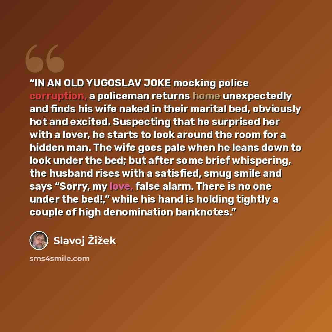 “IN AN OLD YUGOSLAV JOKE mocking police corruption, a policeman returns home unexpectedly and finds his wife naked in their marital bed, obviously hot and excited. Suspecting that he surprised her with a lover, he starts to look around the room for a hidden man. The wife goes pale when he leans…” quote by Slavoj Žižek