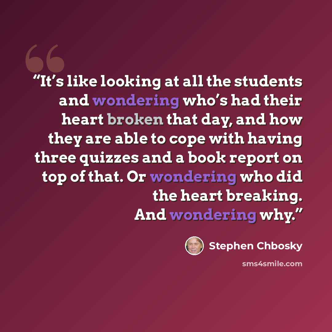 “It’s like looking at all the students and wondering who’s had their heart broken that day, and how they are able to cope with having three quizzes and a book report on top of that. Or wondering who did the heart breaking. And wondering why.” quote by Stephen Chbosky