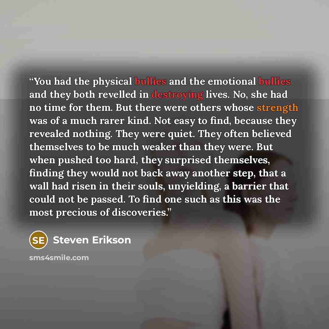 “You had the physical bullies and the emotional bullies and they both revelled in destroying lives. No, she had no time for them. But there were others whose strength was of a much rarer kind. Not easy to find, because they revealed nothing. They were quiet. They often believed themselves to be…” quote by Steven Erikson