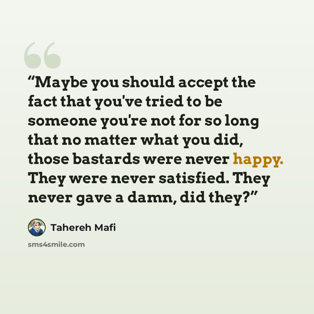 “Maybe you should accept the fact that you've tried to be someone you're not for so long that no matter what you did, those bastards were never happy. They were never satisfied. They never gave a damn, did they?” quote by Tahereh Mafi