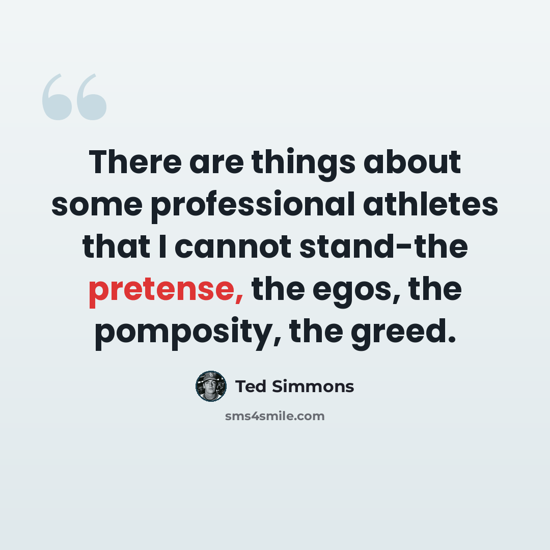 “There are things about some professional athletes that I cannot stand-the pretense, the egos, the pomposity, the greed.” quote by Ted Simmons