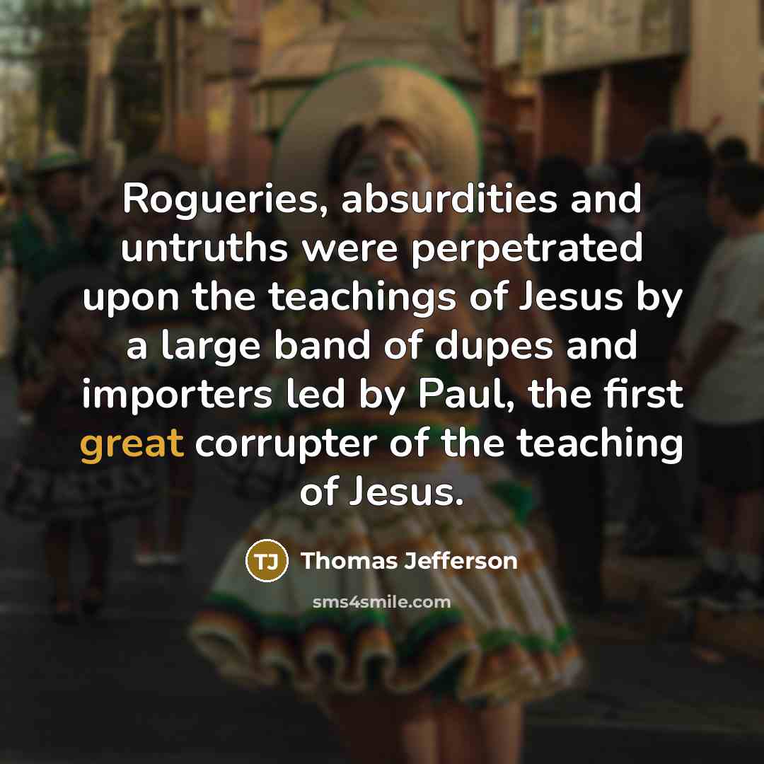 “Rogueries, absurdities and untruths were perpetrated upon the teachings of Jesus by a large band of dupes and importers led by Paul, the first great corrupter of the teaching of Jesus.” quote by Thomas Jefferson
