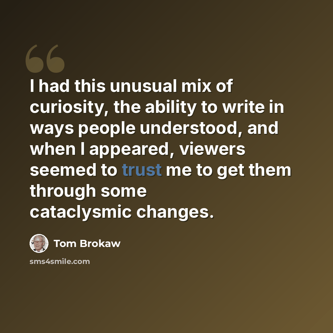 “I had this unusual mix of curiosity, the ability to write in ways people understood, and when I appeared, viewers seemed to trust me to get them through some cataclysmic changes.” quote by Tom Brokaw