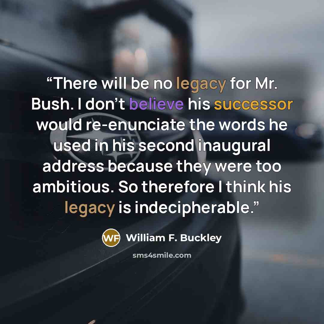 “There will be no legacy for Mr. Bush. I don't believe his successor would re-enunciate the words he used in his second inaugural address because they were too ambitious. So therefore I think his legacy is indecipherable.” quote by William F. Buckley