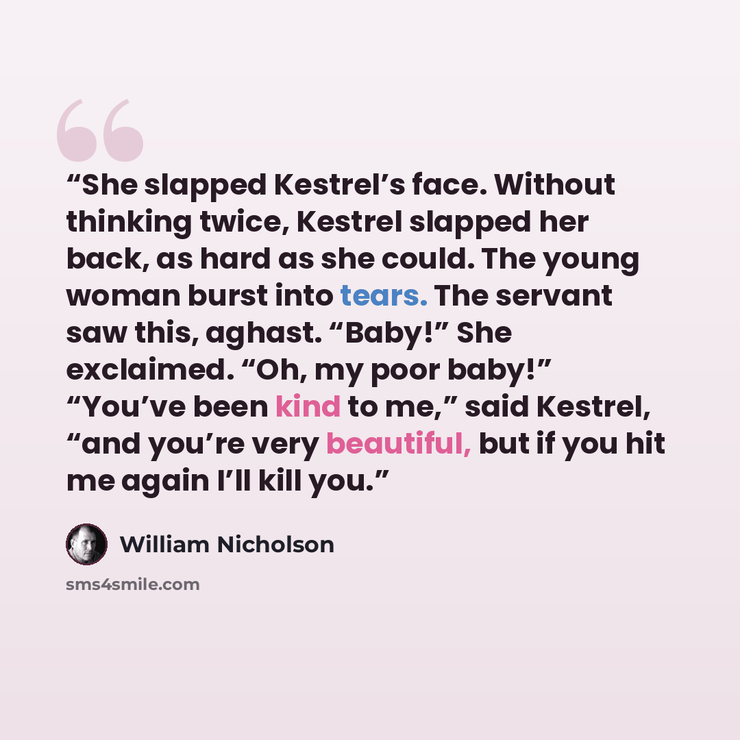 “She slapped Kestrel’s face. Without thinking twice, Kestrel slapped her back, as hard as she could. The young woman burst into tears. The servant saw this, aghast. “Baby!” She exclaimed. “Oh, my poor baby!” “You’ve been kind to me,” said Kestrel, “and you’re very beautiful, but if you hit me again…” quote by William Nicholson