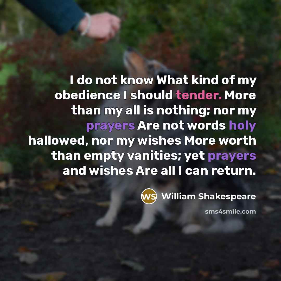 “I do not know What kind of my obedience I should tender. More than my all is nothing; nor my prayers Are not words holy hallowed, nor my wishes More worth than empty vanities; yet prayers and wishes Are all I can return.” quote by William Shakespeare